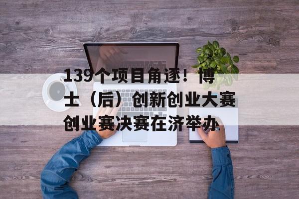 139个项目角逐！博士（后）创新创业大赛创业赛决赛在济举办