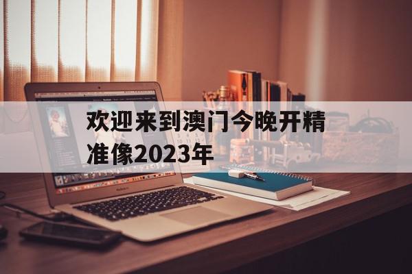 欢迎来到澳门今晚开精准像2023年
