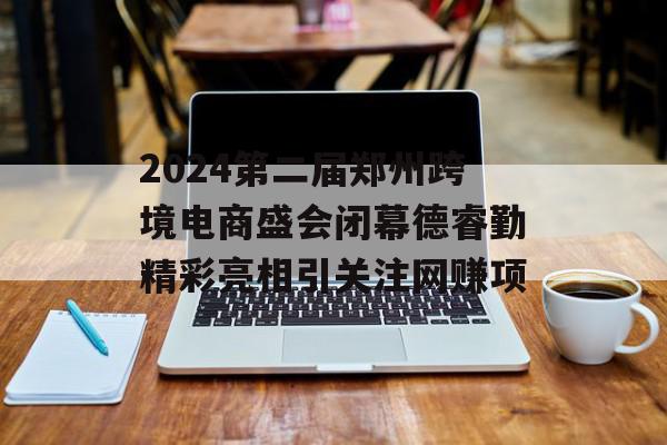 2024第二届郑州跨境电商盛会闭幕德睿勤精彩亮相引关注网赚项