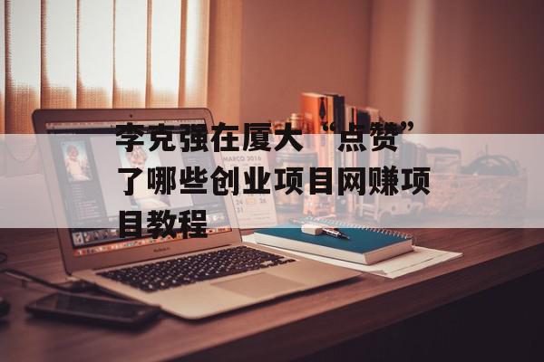 李克强在厦大“点赞”了哪些创业项目网赚项目教程