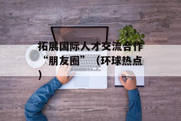 拓展国际人才交流合作“朋友圈”（环球热点）
