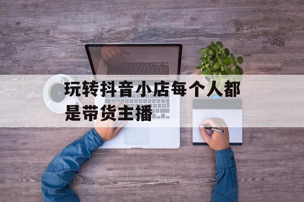 玩转抖音小店每个人都是带货主播