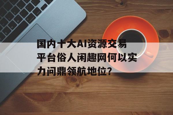 国内十大AI资源交易平台俗人闲趣网何以实力问鼎领航地位？