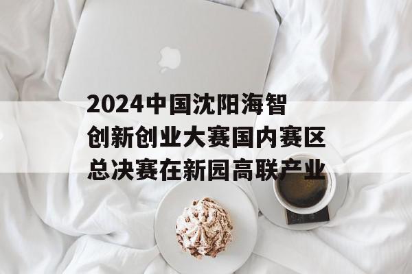 2024中国沈阳海智创新创业大赛国内赛区总决赛在新园高联产业