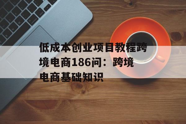 低成本创业项目教程跨境电商186问：跨境电商基础知识