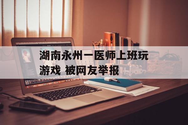 湖南永州一医师上班玩游戏 被网友举报