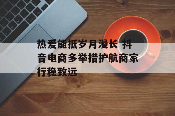 热爱能抵岁月漫长 抖音电商多举措护航商家行稳致远