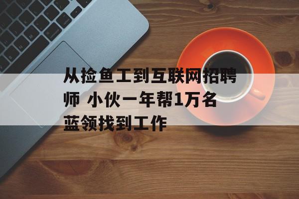 从捡鱼工到互联网招聘师 小伙一年帮1万名蓝领找到工作