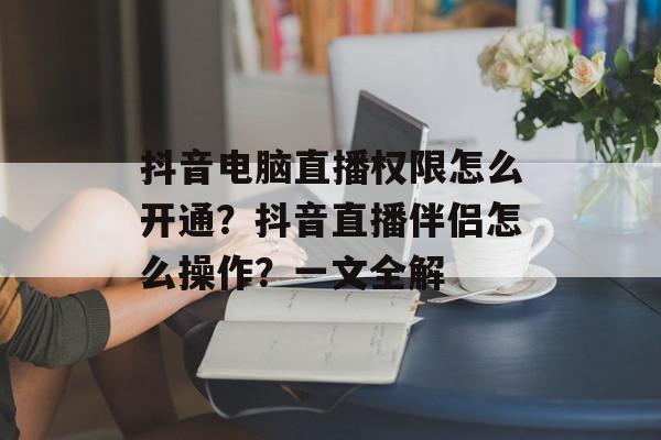 抖音电脑直播权限怎么开通？抖音直播伴侣怎么操作？一文全解