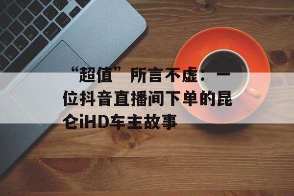 “超值”所言不虚：一位抖音直播间下单的昆仑iHD车主故事