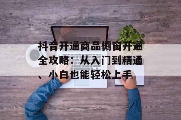 抖音开通商品橱窗开通全攻略：从入门到精通、小白也能轻松上手