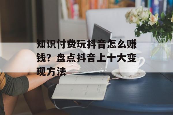 知识付费玩抖音怎么赚钱？盘点抖音上十大变现方法