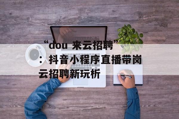 “dou 来云招聘”：抖音小程序直播带岗云招聘新玩析