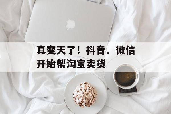真变天了！抖音、微信开始帮淘宝卖货