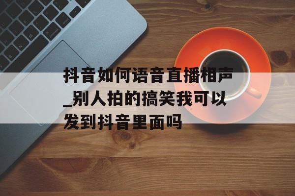 抖音如何语音直播相声_别人拍的搞笑我可以发到抖音里面吗