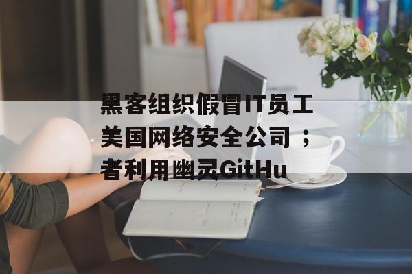 黑客组织假冒IT员工美国网络安全公司 ；者利用幽灵GitHu