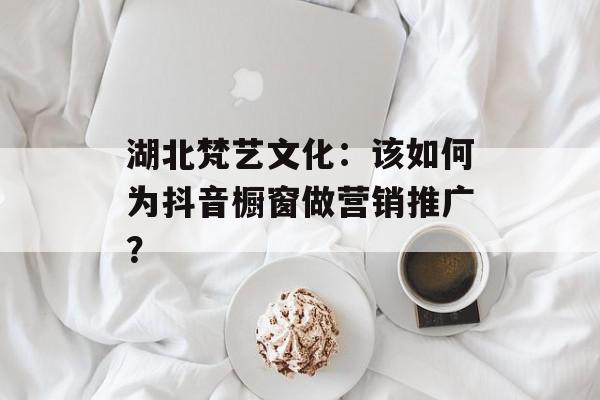 湖北梵艺文化：该如何为抖音橱窗做营销推广？