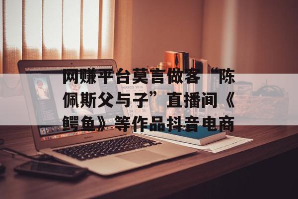网赚平台莫言做客“陈佩斯父与子”直播间《鳄鱼》等作品抖音电商