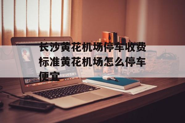 长沙黄花机场停车收费标准黄花机场怎么停车便宜