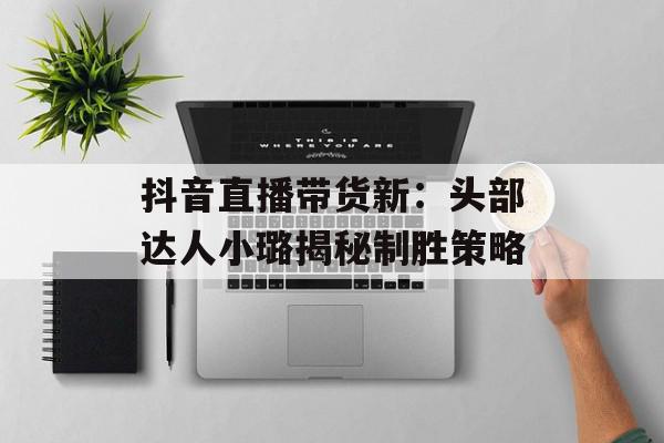 抖音直播带货新：头部达人小璐揭秘制胜策略