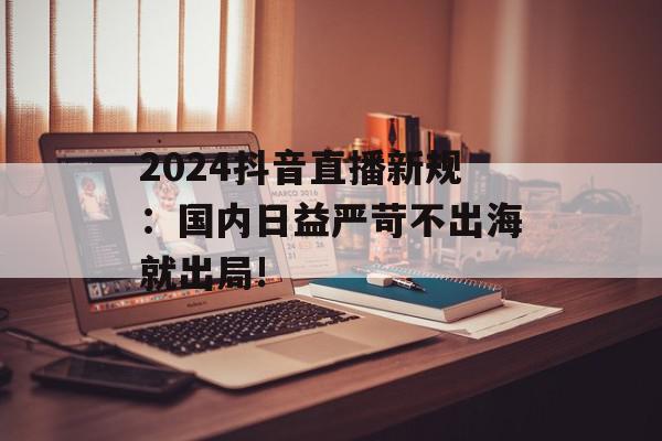 2024抖音直播新规：国内日益严苛不出海就出局!