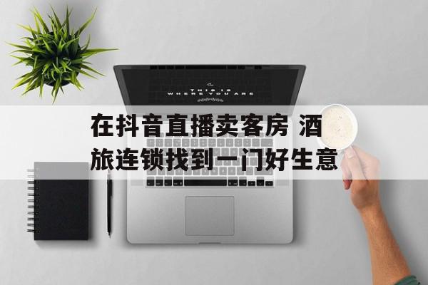 在抖音直播卖客房 酒旅连锁找到一门好生意
