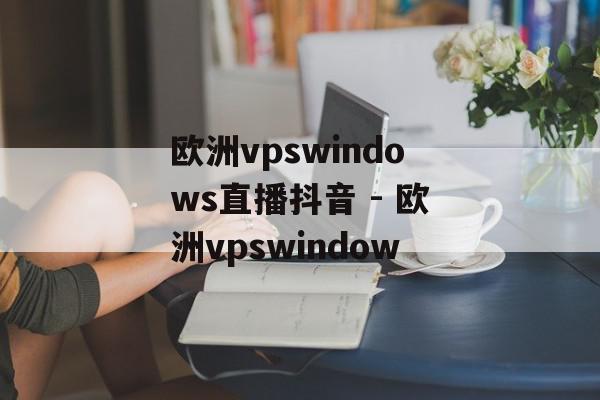 欧洲vpswindows直播抖音 - 欧洲vpswindow