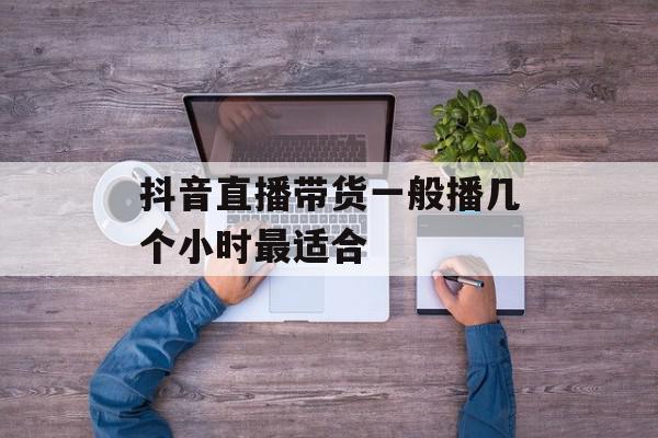抖音直播带货一般播几个小时最适合