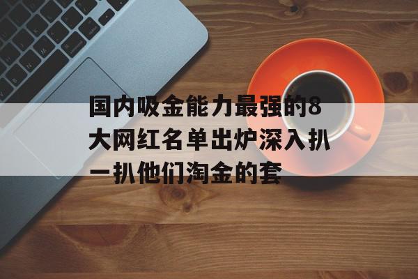 国内吸金能力最强的8大网红名单出炉深入扒一扒他们淘金的套