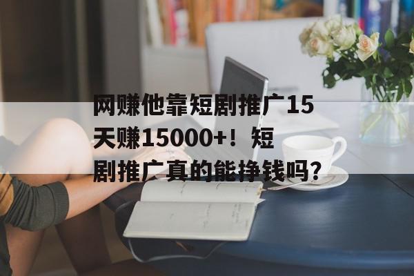 网赚他靠短剧推广15天赚15000+！短剧推广真的能挣钱吗？