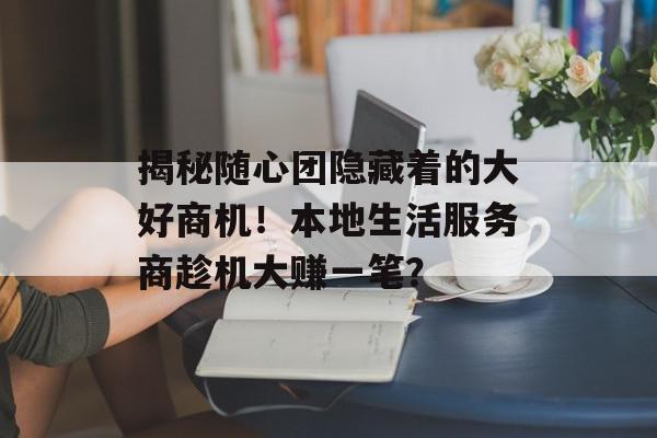 揭秘随心团隐藏着的大好商机！本地生活服务商趁机大赚一笔？
