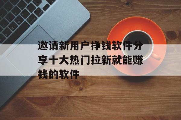 邀请新用户挣钱软件分享十大热门拉新就能赚钱的软件