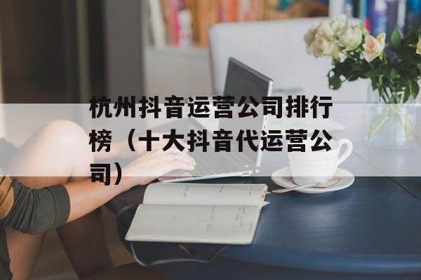 杭州抖音运营公司排行榜（十大抖音代运营公司）