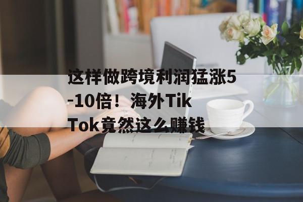 这样做跨境利润猛涨5-10倍！海外TikTok竟然这么赚钱
