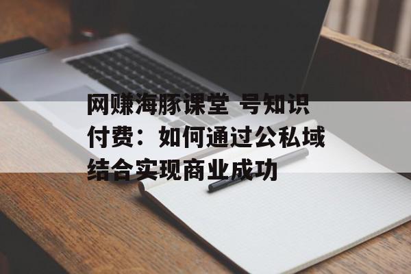 网赚海豚课堂 号知识付费：如何通过公私域结合实现商业成功