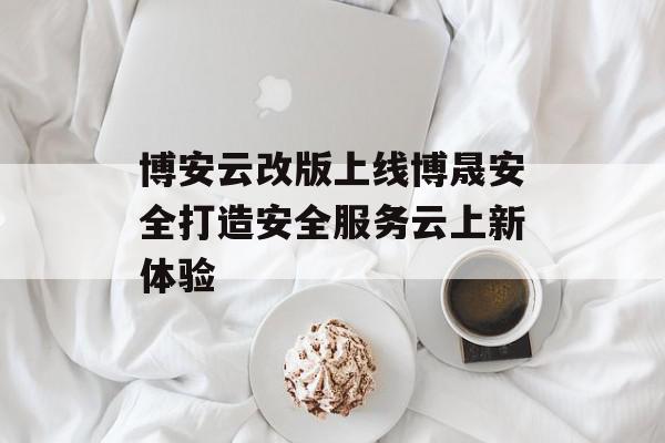 博安云改版上线博晟安全打造安全服务云上新体验