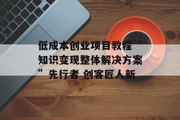 低成本创业项目教程“知识变现整体解决方案”先行者 创客匠人新