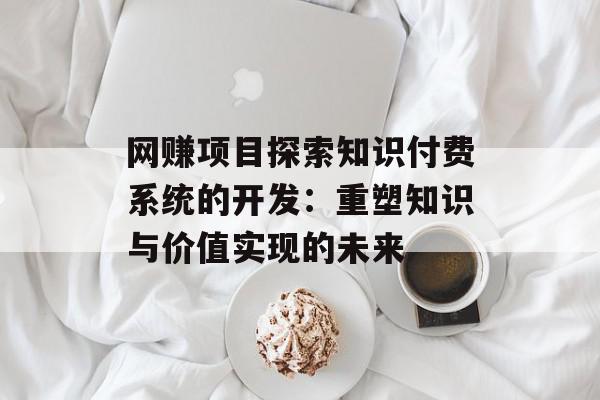 网赚项目探索知识付费系统的开发：重塑知识与价值实现的未来