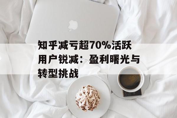 知乎减亏超70%活跃用户锐减：盈利曙光与转型挑战