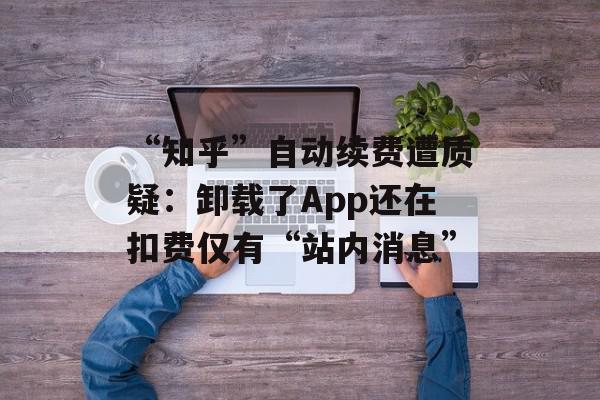 “知乎”自动续费遭质疑：卸载了App还在扣费仅有“站内消息”