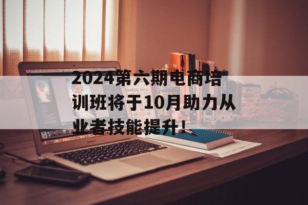 2024第六期电商培训班将于10月助力从业者技能提升！