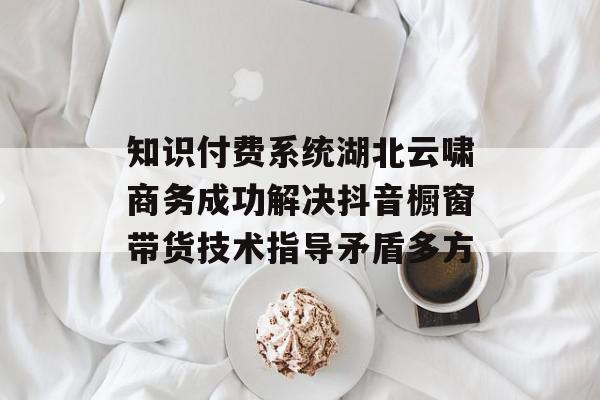 知识付费系统湖北云啸商务成功解决抖音橱窗带货技术指导矛盾多方