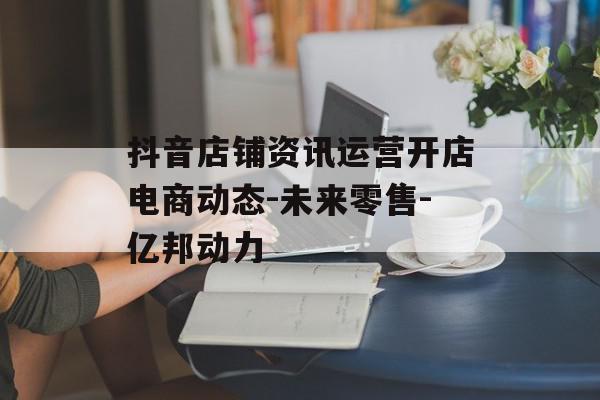 抖音店铺资讯运营开店电商动态-未来零售-亿邦动力