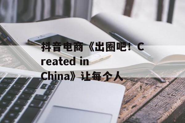 抖音电商《出圈吧！Created in China》让每个人