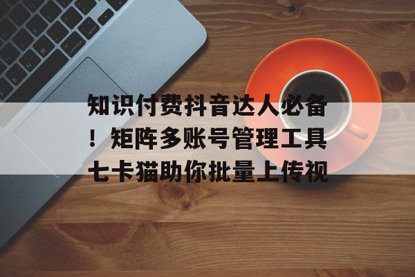 知识付费抖音达人必备！矩阵多账号管理工具七卡猫助你批量上传视