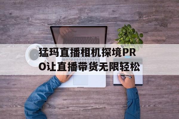 猛玛直播相机探境PRO让直播带货无限轻松