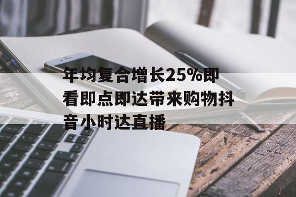 年均复合增长25%即看即点即达带来购物抖音小时达直播