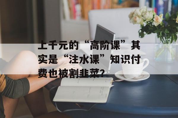 上千元的“高阶课”其实是“注水课”知识付费也被割韭菜？