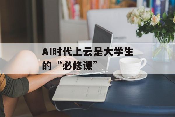 AI时代上云是大学生的“必修课”