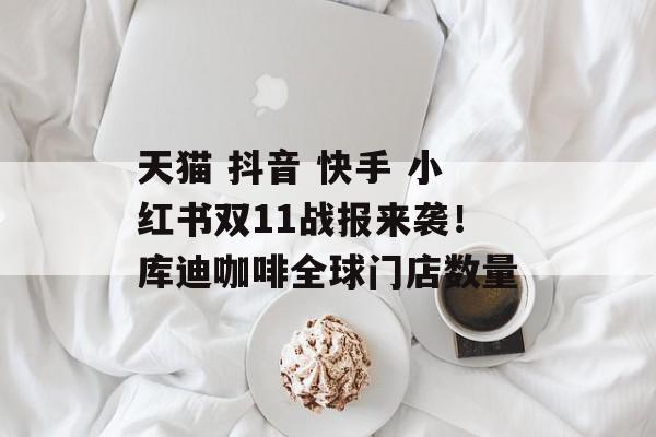 天猫 抖音 快手 小红书双11战报来袭！库迪咖啡全球门店数量